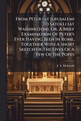 From Peter (at Jerusalem) To Satolli (at Washington), Or, A Brief Examination Of Peter's Ever Having Been In Rome, Together With A Short Sketch Of The Lives Of A Few Of The Popes