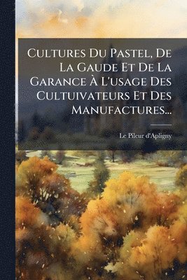 Cultures Du Pastel, De La Gaude Et De La Garance Ã L'usage Des Cultuivateurs Et Des Manufactures...