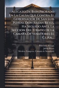 bokomslag Alegato De Bien Probado En La Causa Que Contra El Gobernador De San Luis Potosi, Don Julian Reyes, Ha Seguido Ante La Seccion Del Jurado De La Camara De Senadores El C.l.p.a....