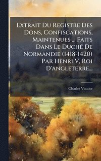 bokomslag Extrait Du Registre Des Dons, Confiscations, Maintenues ... Faits Dans Le DuchÃ(c) De Normandie (1418-1420) Par Henri V, Roi D'angleterre...