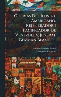 bokomslag Glorias Del Ilustre Americano, Rejenerador I Pacificador De Venezuela, Jeneral Guzman Blanco...