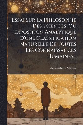 bokomslag Essai Sur La Philosophie Des Sciences, Ou Exposition Analytique D'une Classification Naturelle De Toutes Les Connaissances Humaines...