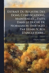 bokomslag Extrait Du Registre Des Dons, Confiscations, Maintenues ... Faits Dans Le DuchÃ(c) De Normandie (1418-1420) Par Henri V, Roi D'angleterre...