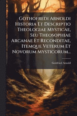 Gottfried Arnold - Gothofredi Arnoldi Historia Et Descriptio Theologiae Mysticae, Seu Theosophiae Arcanae Et Reconditae, Itemque Veterum Et Novorum Mysticorum..., Häftad