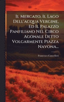 Francesco Cancellieri - Mercato, Il Lago Dell'acqua Vergine, Ed Il Palazzo Panfiliano Nel Circo Agonale Detto Volgarmente Piazza Navona..., Inbunden
