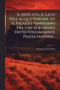bokomslag Il Mercato, Il Lago Dell'acqua Vergine, Ed Il Palazzo Panfiliano Nel Circo Agonale Detto Volgarmente Piazza Navona...