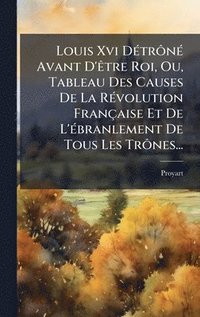 bokomslag Louis Xvi DÃ(c)trÃ¿nÃ(c) Avant D'Ãatre Roi, Ou, Tableau Des Causes De La RÃ(c)volution Française Et De L'Ã(c)branlement De Tous Les TrÃ¿nes...