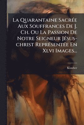 bokomslag Quarantaine SacrÃ(c)e Aux Souffrances De J. Ch. Ou La Passion De Notre Seigneur JÃ(c)sus-christ ReprÃ(c)sentÃ(c)e En Xlvi Images...