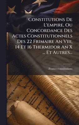Constitutions De L'empire, Ou Concordance Des Actes Constitutionnels Des 22 Frimaire An Viii, 14 Et 16 Thermidor An X ... Et Autres...