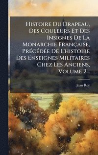 bokomslag Histoire Du Drapeau, Des Couleurs Et Des Insignes De La Monarchie Française, PrÃ(c)cÃ(c)dÃ(c)e De L'histoire Des Enseignes Militaires Chez Les Anciens, Volume 2...
