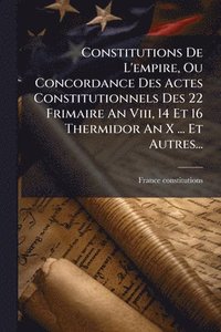 bokomslag Constitutions De L'empire, Ou Concordance Des Actes Constitutionnels Des 22 Frimaire An Viii, 14 Et 16 Thermidor An X ... Et Autres...