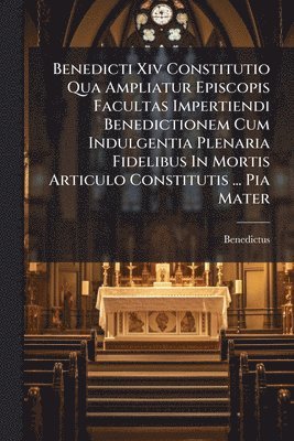 Benedicti Xiv Constitutio Qua Ampliatur Episcopis Facultas Impertiendi Benedictionem Cum Indulgentia Plenaria Fidelibus In Mortis Articulo Constitutis ... Pia Mater