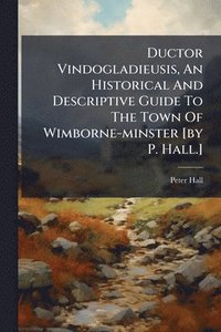 bokomslag Ductor Vindogladieusis, An Historical And Descriptive Guide To The Town Of Wimborne-minster [by P. Hall.]