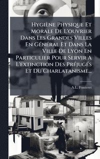 bokomslag Hygiène Physique Et Morale De L'ouvrier Dans Les Grandes Villes En GÃ(c)nÃ(c)ral Et Dans La Ville De Lyon En Particulier Pour Servir A L'extinction Des PrÃ(c)jugÃ(c)s Et Du Charlatanisme...