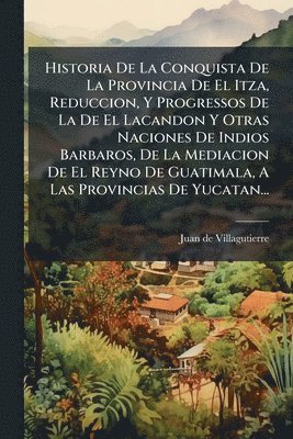 bokomslag Historia De La Conquista De La Provincia De El Itza, Reduccion, Y Progressos De La De El Lacandon Y Otras Naciones De Indios Barbaros, De La Mediacion