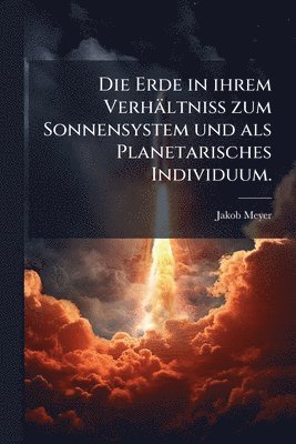 Erde in ihrem Verhältniss zum Sonnensystem und als Planetarisches Individuum.