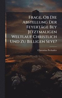 bokomslag Frage, Ob Die Abstellung Der Feyertäge Bey Jetztmaligen Weltlauf Christlich Und Zu Billigen Seye?