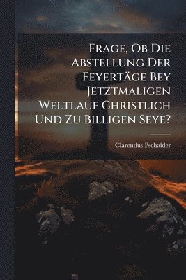 bokomslag Frage, Ob Die Abstellung Der Feyertäge Bey Jetztmaligen Weltlauf Christlich Und Zu Billigen Seye?