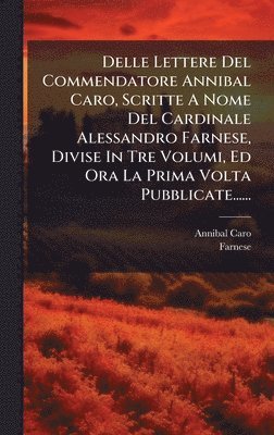 Delle Lettere Del Commendatore Annibal Caro, Scritte A Nome Del Cardinale Alessandro Farnese, Divise In Tre Volumi, Ed Ora La Prima Volta Pubblicate......