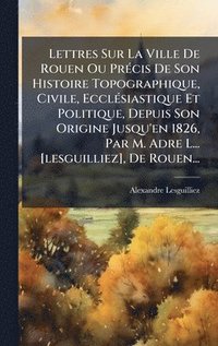 bokomslag Lettres Sur La Ville De Rouen Ou PrÃ(c)cis De Son Histoire Topographique, Civile, EcclÃ(c)siastique Et Politique, Depuis Son Origine Jusqu'en 1826, Par M. Adre L... [lesguilliez], De Rouen...