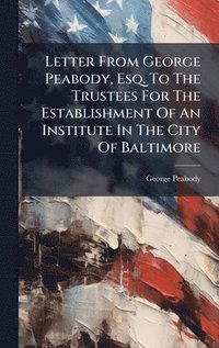 bokomslag Letter From George Peabody, Esq. To The Trustees For The Establishment Of An Institute In The City Of Baltimore