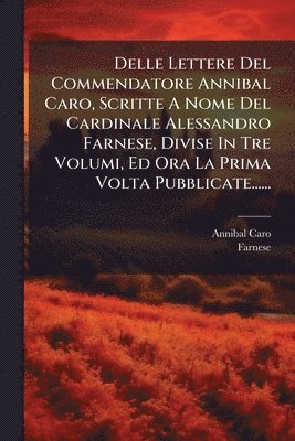 Delle Lettere Del Commendatore Annibal Caro, Scritte A Nome Del Cardinale Alessandro Farnese, Divise In Tre Volumi, Ed Ora La Prima Volta Pubblicate......