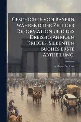 bokomslag Geschichte von Bayern während der Zeit der Reformation und des DreiÃ¿igjährigen Krieges. Siebenten Buches erste Abtheilung.