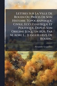 bokomslag Lettres Sur La Ville De Rouen Ou PrÃ(c)cis De Son Histoire Topographique, Civile, EcclÃ(c)siastique Et Politique, Depuis Son Origine Jusqu'en 1826, Par M. Adre L... [lesguilliez], De Rouen...