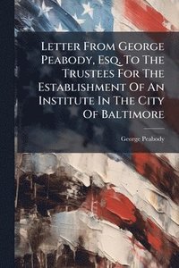 bokomslag Letter From George Peabody, Esq. To The Trustees For The Establishment Of An Institute In The City Of Baltimore