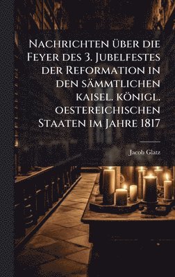 Nachrichten Ã1/4ber die Feyer des 3. Jubelfestes der Reformation in den sämmtlichen kaisel. königl. oestereichischen Staaten im Jahre 1817
