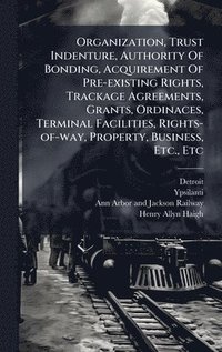 bokomslag Organization, Trust Indenture, Authority Of Bonding, Acquirement Of Pre-existing Rights, Trackage Agreements, Grants, Ordinaces, Terminal Facilities, Rights-of-way, Property, Business, Etc., Etc