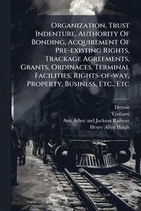 bokomslag Organization, Trust Indenture, Authority Of Bonding, Acquirement Of Pre-existing Rights, Trackage Agreements, Grants, Ordinaces, Terminal Facilities, Rights-of-way, Property, Business, Etc., Etc