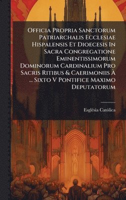 Officia Propria Sanctorum Patriarchalis Ecclesiae Hispalensis Et Dioecesis In Sacra Congregatione Eminentissimorum Dominorum Cardinalium Pro Sacris Ritibus & Caerimoniis Ã ... Sixto V Pontifice Maximo Deputatorum