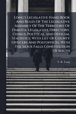 bokomslag Long's Legislative Hand Book And Rules Of The Legislative Assembly Of The Territory Of Dakota. Legislative Directory. Census, Political And Official Statistics, With List Of County Officers And Pos...
