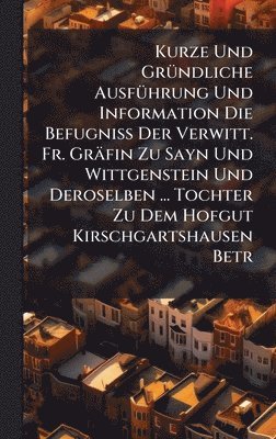 bokomslag Kurze Und GrÃ1/4ndliche AusfÃ1/4hrung Und Information Die BefugniÃ¿ Der Verwitt. Fr. Gräfin Zu Sayn Und Wittgenstein Und Deroselben ... Tochter Zu Dem Hofgut Kirschgartshausen Betr