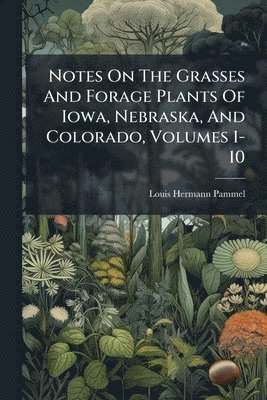 Notes On The Grasses And Forage Plants Of Iowa, Nebraska, And Colorado, Volumes 1-10