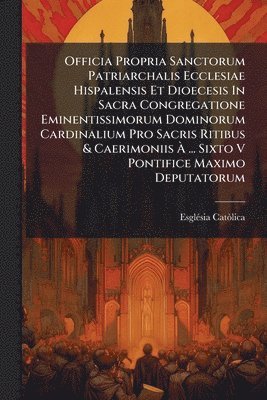 Officia Propria Sanctorum Patriarchalis Ecclesiae Hispalensis Et Dioecesis In Sacra Congregatione Eminentissimorum Dominorum Cardinalium Pro Sacris Ritibus & Caerimoniis Ã ... Sixto V Pontifice Maximo Deputatorum