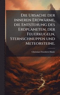 bokomslag Die Ursache der inneren Erdwärme, die Entstehung des Erdplaneten, der Feuerkugeln, Sternschnuppen und Meteorsteine.