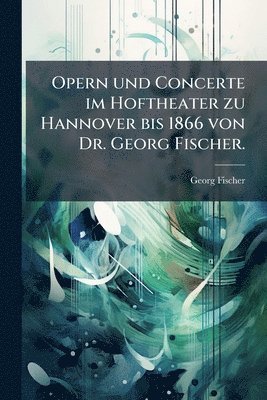 Georg Fischer - Opern und Concerte im Hoftheater zu Hannover bis 1866 von Dr. Georg Fischer., Häftad