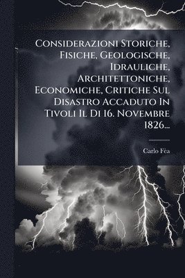 bokomslag Considerazioni Storiche, Fisiche, Geologische, Idrauliche, Architettoniche, Economiche, Critiche Sul Disastro Accaduto In Tivoli Il Di 16. Novembre 1826...