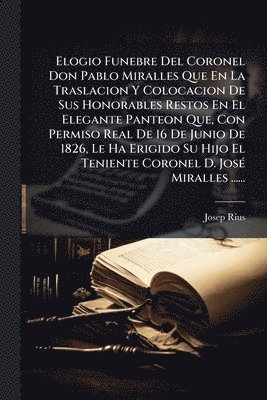 bokomslag Elogio Funebre Del Coronel Don Pablo Miralles Que En La Traslacion Y Colocacion De Sus Honorables Restos En El Elegante Panteon Que, Con Permiso Real