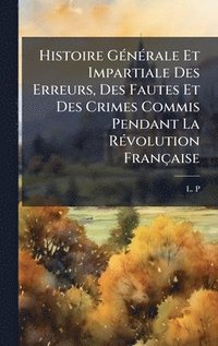 bokomslag Histoire GÃ(c)nÃ(c)rale Et Impartiale Des Erreurs, Des Fautes Et Des Crimes Commis Pendant La RÃ(c)volution Française