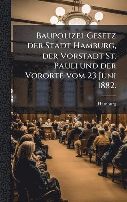 bokomslag Baupolizei-Gesetz der Stadt Hamburg, der Vorstadt St. Pauli und der Vororte vom 23 Juni 1882.