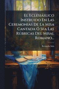 bokomslag El Eclesiàslico Instruido En Las Ceremonias De La Misa Cantada Ã" Sea Las RÃ°bricas Del Misal Romano...