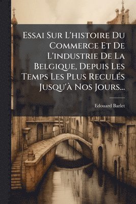 bokomslag Essai Sur L'histoire Du Commerce Et De L'industrie De La Belgique, Depuis Les Temps Les Plus ReculÃ(c)s Jusqu'Ã Nos Jours...