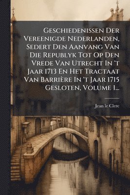 Jean Le Clerc - Geschiedenissen Der Vereenigde Nederlanden, Sedert Den Aanvang Van Die Republyk Tot Op Den Vrede Van Utrecht In 't Jaar 1713 En Het Tractaat Van Barrière In 't Jaar 1715 Gesloten, Volume 1..., Häftad