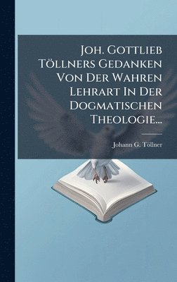 bokomslag Joh. Gottlieb TÃ¶llners Gedanken Von Der Wahren Lehrart In Der Dogmatischen Theologie...