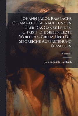 bokomslag Johann Jacob Rambachs Gesammlete Betrachtungen Ã?ber Das Ganze Leiden Christi, Die Sieben Lezte Worte Am Creuz, Und Die Siegreiche Auferstehung D