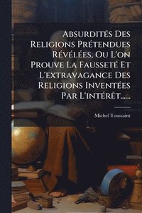 bokomslag AbsurditÃ(c)s Des Religions PrÃ(c)tendues RÃ(c)vÃ(c)lÃ(c)es, Ou L'on Prouve La FaussetÃ(c) Et L'extravagance Des Religions InventÃ(c)es Par L'intÃ(c)r