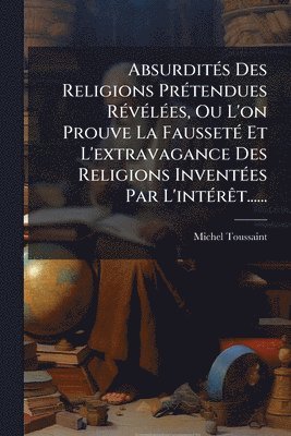 bokomslag AbsurditÃ(c)s Des Religions PrÃ(c)tendues RÃ(c)vÃ(c)lÃ(c)es, Ou L'on Prouve La FaussetÃ(c) Et L'extravagance Des Religions InventÃ(c)es Par L'intÃ(c)rÃat......